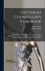 The Parish Councillor's Handbook: Being A Guide To The Local Government Act, 1894, Consisting Of The Text Of The Whole Act, And An Outline And Simple 