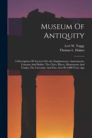 Museum Of Antiquity: A Description Of Ancient Life--the Employments, Amusements, Customs And Habits, The Cities, Places, Monuments And Tombs, The Lite