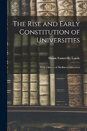 The Rise and Early Constitution of Universities: With a Survey of Mediaeval Education