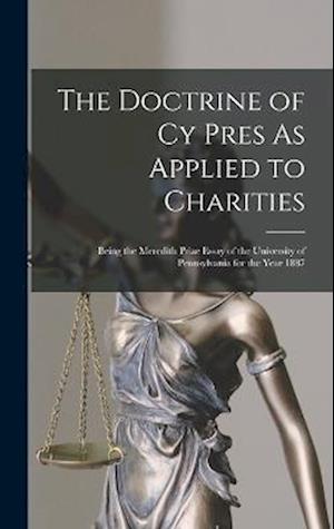 The Doctrine of Cy Pres As Applied to Charities: Being the Meredith Prize Essay of the University of Pennsylvania for the Year 1887