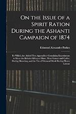 On the Issue of a Spirit Ration During the Ashanti Campaign of 1874: To Which Are Added Two Appendices Containing Experiments to Show the Relative Eff
