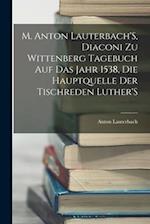 M. Anton Lauterbach'S, Diaconi Zu Wittenberg Tagebuch Auf Das Jahr 1538, Die Hauptquelle Der Tischreden Luther'S