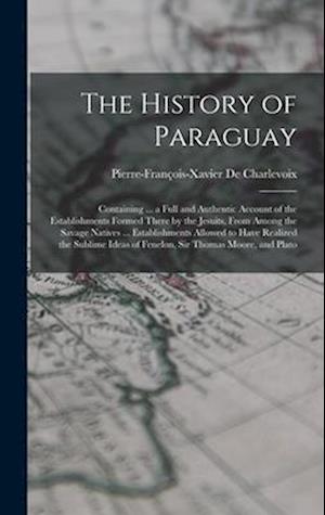 The History of Paraguay: Containing ... a Full and Authentic Account of the Establishments Formed There by the Jesuits, From Among the Savage Natives