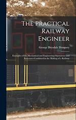The Practical Railway Engineer: Examples of the Mechanical and Engineering Operations and Structures Combined in the Making of a Railway 