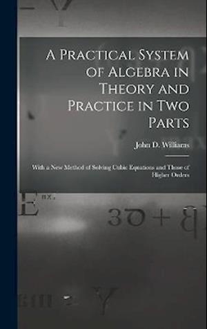 A Practical System of Algebra in Theory and Practice in Two Parts: With a New Method of Solving Cubic Equations and Those of Higher Orders