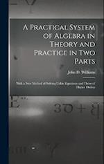 A Practical System of Algebra in Theory and Practice in Two Parts: With a New Method of Solving Cubic Equations and Those of Higher Orders 