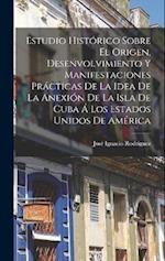 Estudio Histórico Sobre El Origen, Desenvolvimiento Y Manifestaciones Prácticas De La Idea De La Anexión De La Isla De Cuba Á Los Estados Unidos De Am