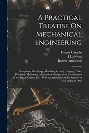 A Practical Treatise On Mechanical Engineering: Comprising Metallurgy, Moulding, Casting, Forging, Tools, Workshop Machinery, Mechanical Manipulation,
