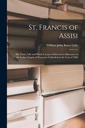 St. Francis of Assisi: His Times, Life and Work; Lectures Delivered in Substance in the Ladye Chapel of Worcester Cathedral in the Lent of 1896