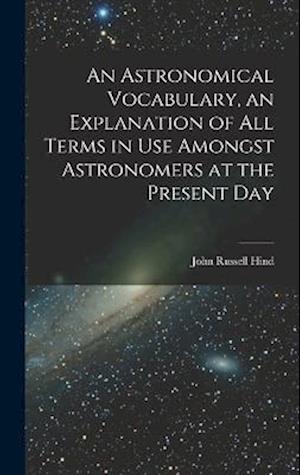 An Astronomical Vocabulary, an Explanation of All Terms in Use Amongst Astronomers at the Present Day