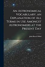 An Astronomical Vocabulary, an Explanation of All Terms in Use Amongst Astronomers at the Present Day 