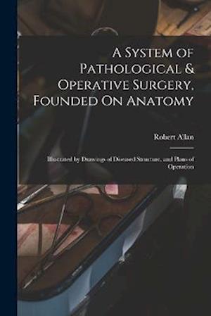A System of Pathological & Operative Surgery, Founded On Anatomy: Illustrated by Drawings of Diseased Structure, and Plans of Operation