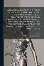 A Practical Guide to the Parish Councils Act, 1894, Containing the Provisions of the Act Relating to Parish Meetings and Councils, District Councils a