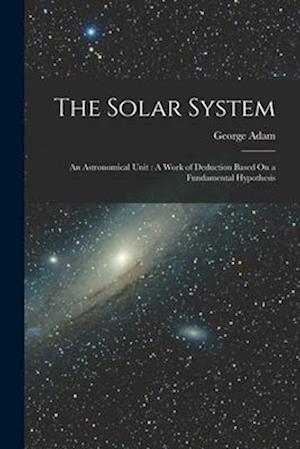 The Solar System: An Astronomical Unit : A Work of Deduction Based On a Fundamental Hypothesis