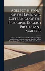 A Select History of the Lives and Sufferings of the Principal English Protestant Martyrs: Chiefly of Those Executed in the Bloody Reign of Queen Mary.