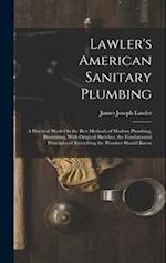Lawler's American Sanitary Plumbing: A Practical Work On the Best Methods of Modern Plumbing, Illustrating, With Original Sketches, the Fundamental Pr