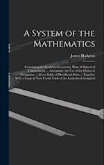 A System of the Mathematics: Containing the Euclidean Geometry, Plane & Spherical Trigonometry ... Astronomy, the Use of the Globes & Navigation ... A