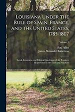 Louisiana Under the Rule of Spain, France, and the United States, 1785-1807: Social, Economic, and Political Conditions of the Territory Represented i