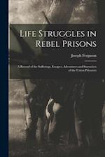 Life Struggles in Rebel Prisons: A Record of the Sufferings, Escapes, Adventures and Starvation of the Union Prisoners 