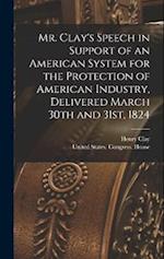 Mr. Clay's Speech in Support of an American System for the Protection of American Industry, Delivered March 30th and 31st, 1824 