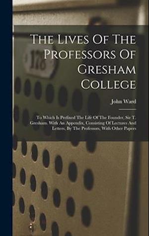 The Lives Of The Professors Of Gresham College: To Which Is Prefixed The Life Of The Founder, Sir T. Gresham. With An Appendix, Consisting Of Lectures