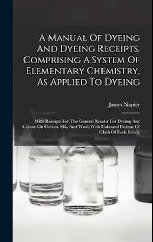 A Manual Of Dyeing And Dyeing Receipts, Comprising A System Of Elementary Chemistry, As Applied To Dyeing: With Receipts For The General Reader For Dy