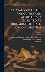 A Catalogue Of The Antiquities And Works Of Art Exhibited At Ironmongers' Hall, London... May, 1861; Volume 2 