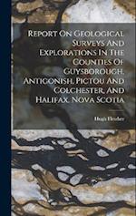 Report On Geological Surveys And Explorations In The Counties Of Guysborough, Antigonish, Pictou And Colchester, And Halifax, Nova Scotia 