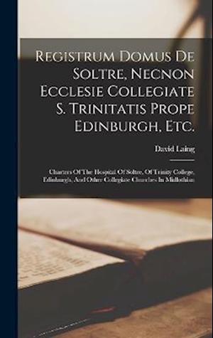 Registrum Domus De Soltre, Necnon Ecclesie Collegiate S. Trinitatis Prope Edinburgh, Etc.: Charters Of The Hospital Of Soltre, Of Trinity College, Edi