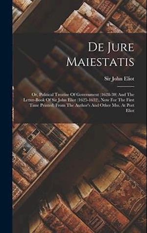 De Jure Maiestatis: Or, Political Treatise Of Government (1628-30) And The Letter-book Of Sir John Eliot (1625-1632), Now For The First Time Printed: