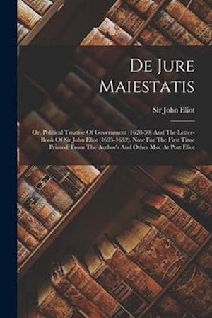 De Jure Maiestatis: Or, Political Treatise Of Government (1628-30) And The Letter-book Of Sir John Eliot (1625-1632), Now For The First Time Printed: