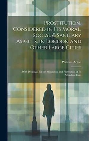 Prostitution, Considered in Its Moral, Social & Sanitary Aspects, in London and Other Large Cities: With Proposals for the Mitigation and Prevention o