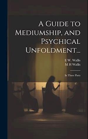 A Guide to Mediumship, and Psychical Unfoldment...: In Three Parts