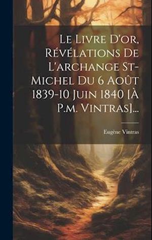 Le Livre D'or, Révélations De L'archange St-michel Du 6 Août 1839-10 Juin 1840 [à P.m. Vintras]...