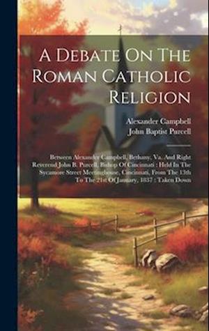 A Debate On The Roman Catholic Religion: Between Alexander Campbell, Bethany, Va. And Right Reverend John B. Purcell, Bishop Of Cincinnati : Held In T