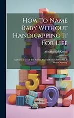 How To Name Baby Without Handicapping It For Life: A Practical Guide For Parents And All Others Interested In "better Naming" 