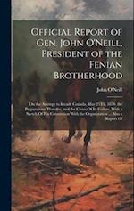 Official Report of Gen. John O'Neill, President of the Fenian Brotherhood: On the Attempt to Invade Canada, May 25Th, 1870. the Preparations Therefor,
