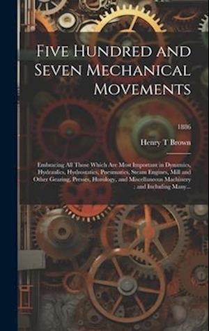 Five Hundred and Seven Mechanical Movements : Embracing All Those Which Are Most Important in Dynamics, Hydraulics, Hydrostatics, Pneumatics, Steam En