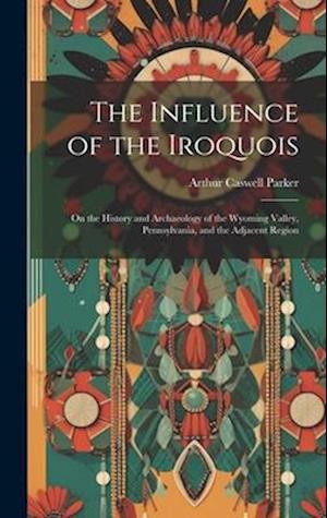 The Influence of the Iroquois: On the History and Archaeology of the Wyoming Valley, Pennsylvania, and the Adjacent Region