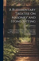 A Rudimentary Treatise On Masonry and Stonecutting: In Which the Principles of Masonic Projection and Their Application to the Construction of Curved 