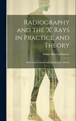 Radiography and the 'X' Rays in Practice and Theory: With Constructional and Manipulatory Details