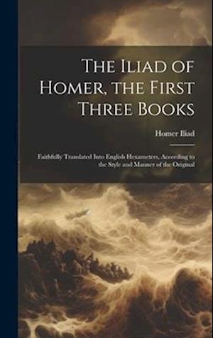 The Iliad of Homer, the First Three Books: Faithfully Translated Into English Hexameters, According to the Style and Manner of the Original
