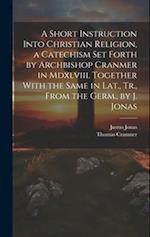 A Short Instruction Into Christian Religion, a Catechism Set Forth by Archbishop Cranmer in Mdxlviii. Together With the Same in Lat., Tr., From the Ge