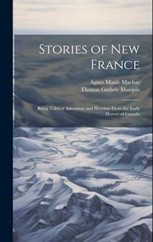 Stories of New France: Being Tales of Adventure and Heroism From the Early History of Canada