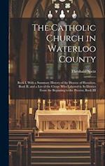 The Catholic Church in Waterloo County: Book I, With a Summary History of the Diocese of Hamilton, Book II, and a List of the Clergy who Labored in it