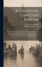 A Debate On Christian Baptism: Between the Rev. W. L. Maccalla, a Presbyterian Teacher, and Alexander Campbell, Held at Washington, Ky. Commencing On 