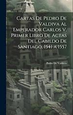 Cartas De Pedro De Valdiva Al Emperador Carlos V. Primer Libro De Actas Del Cabildo De Santiago, 1541 a 1557