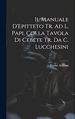 Il Manuale D'Epitteto Tr. Ad L. Papi, Colla Tavola Di Cebete Tr. Da C. Lucchesini