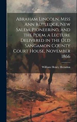 Abraham Lincoln, Miss Ann Rutledge, New Salem, Pioneering, and the Poem, a Lecture Delivered in the old Sangamon County Court House, November 1866