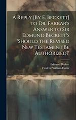 A Reply [By E. Beckett] to Dr. Farrar's Answer to Sir Edmund Beckett's 'should the Revised New Testament Be Authorized?' 